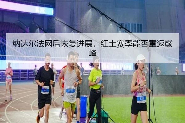 纳达尔法网后恢复进展，红土赛季能否重返巅峰