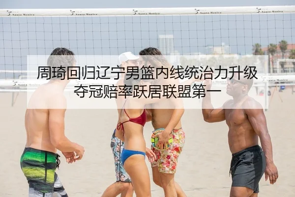 周琦回归辽宁男篮内线统治力升级 夺冠赔率跃居联盟第一